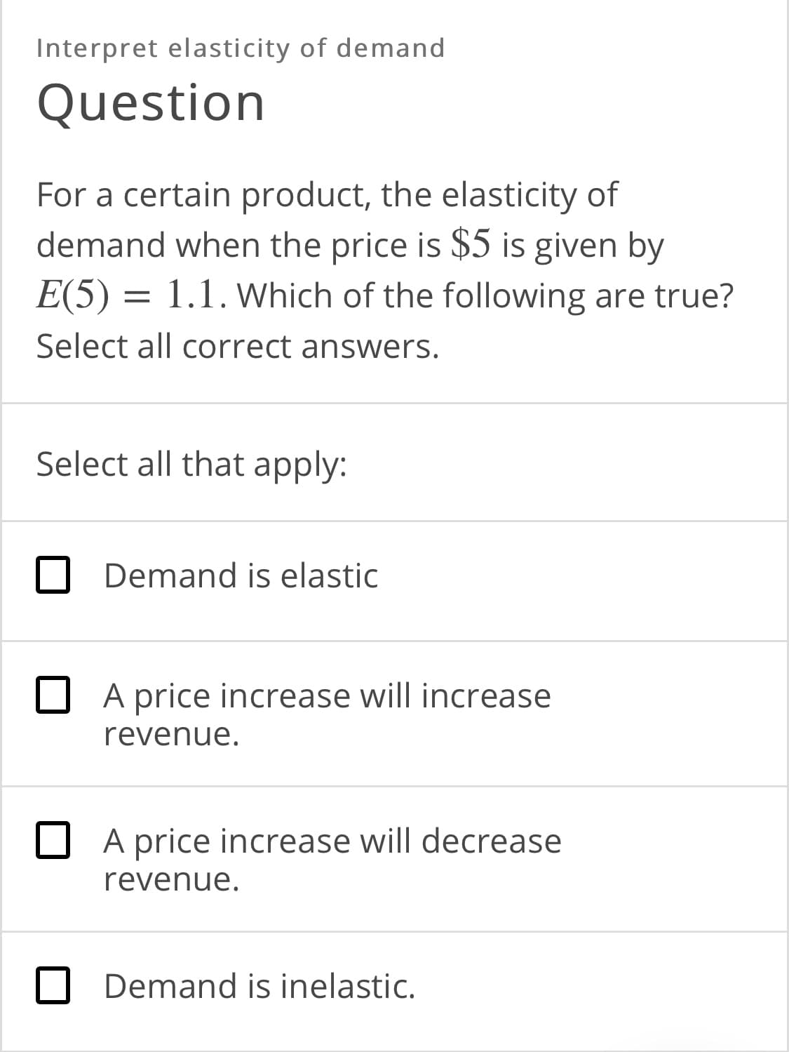 Interpret elasticity of demand
Question
For a certain product, the elasticity of
demand when the price is $5 is given by
E(5) = 1.1. Which of the following are true?
Select all correct answers.
Select all that apply:
Demand is elastic
O A price increase will increase
revenue.
O A price increase will decrease
revenue.
Demand is inelastic.
