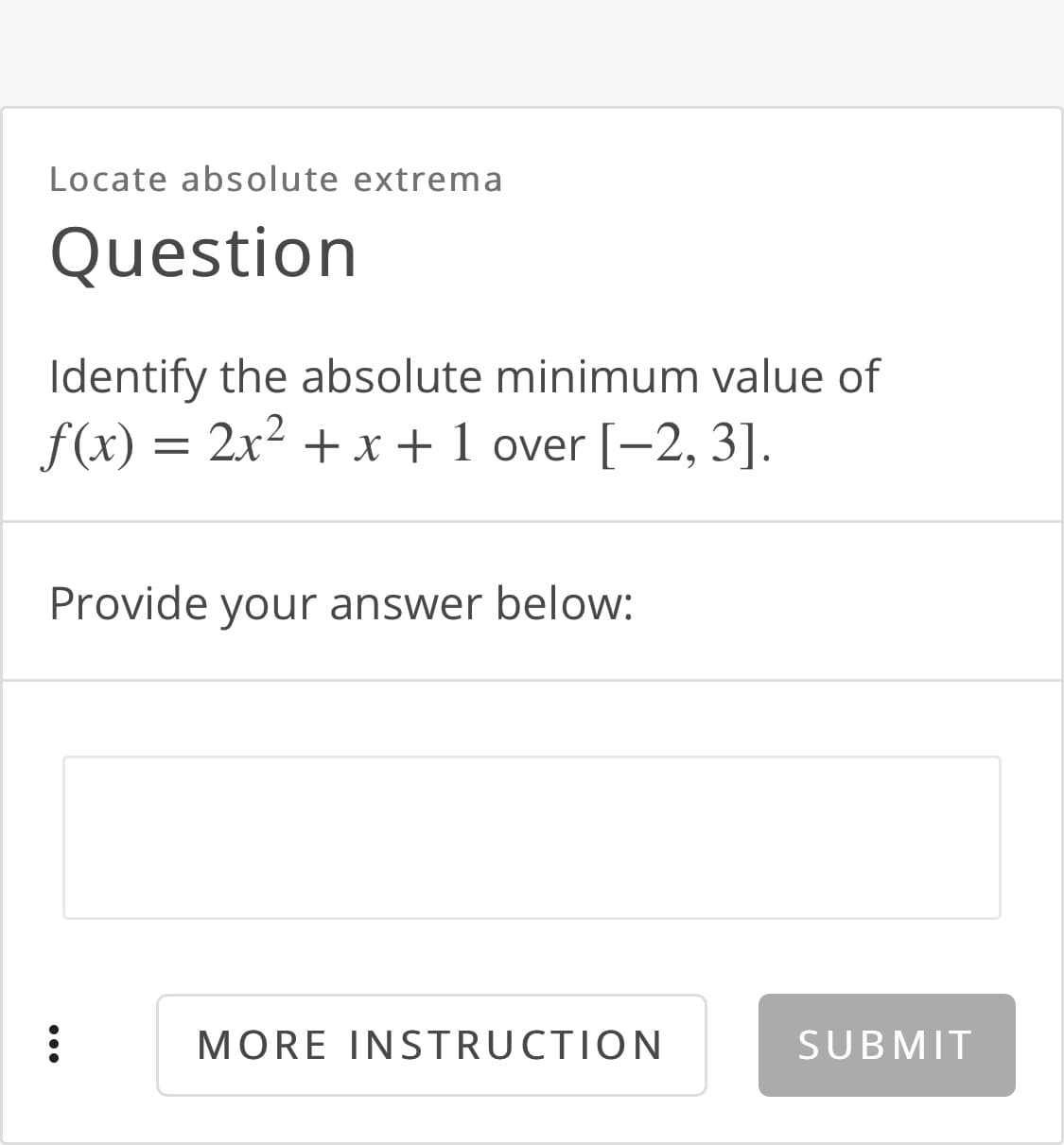 Locate absolute extrema
Question
Identify the absolute minimum value of
f(x) =
2x2 + x + 1 over [-2, 3].
Provide your answer below:
MORE INSTRUCTION
SUBMIT
