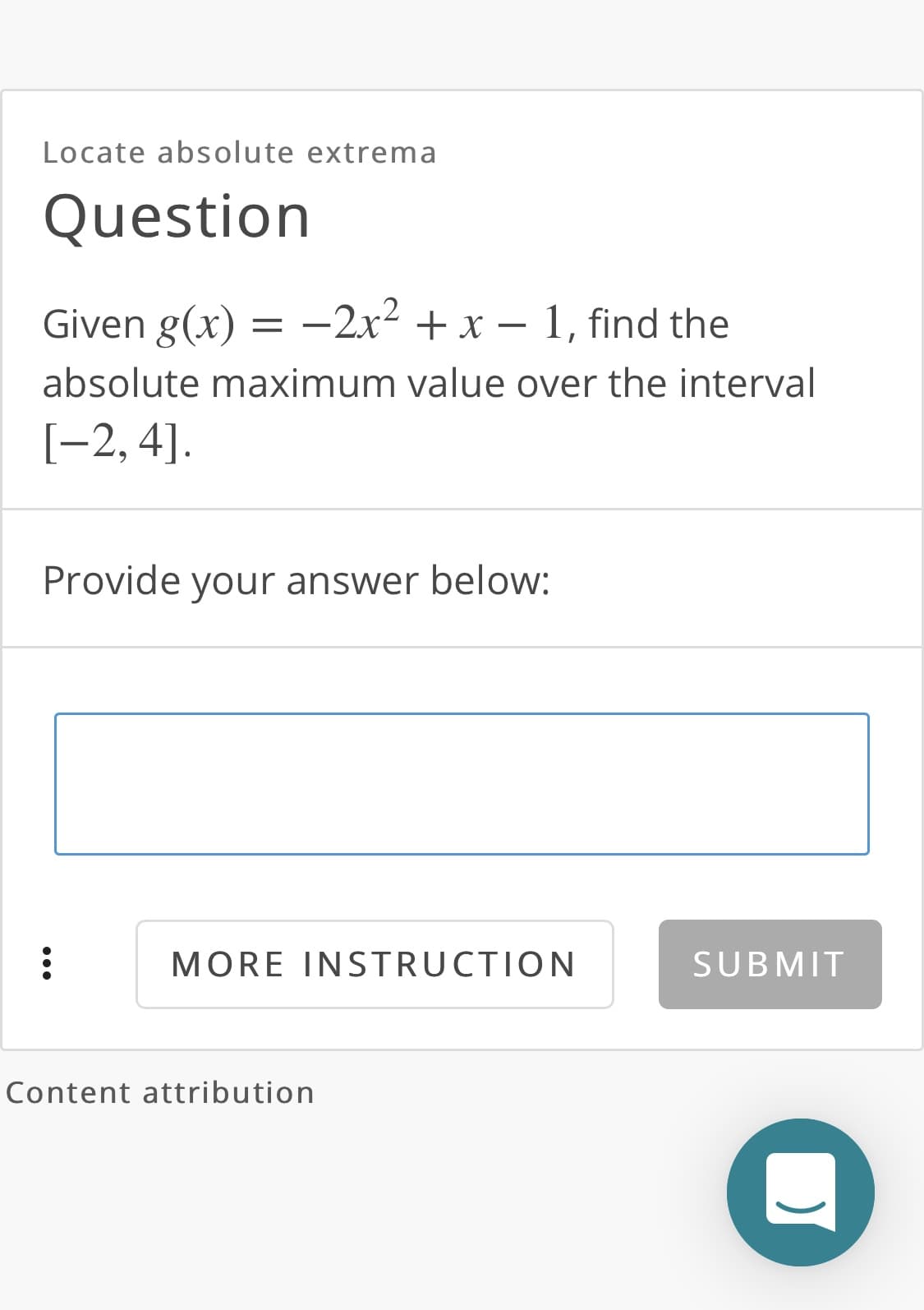 Locate absolute extrema
Question
Given g(x) =
= -2x- + x – 1, find the
absolute maximum value over the interval
[-2, 4].
Provide your answer below:
MORE INSTRUCTION
SUBMIT
Content attribution
