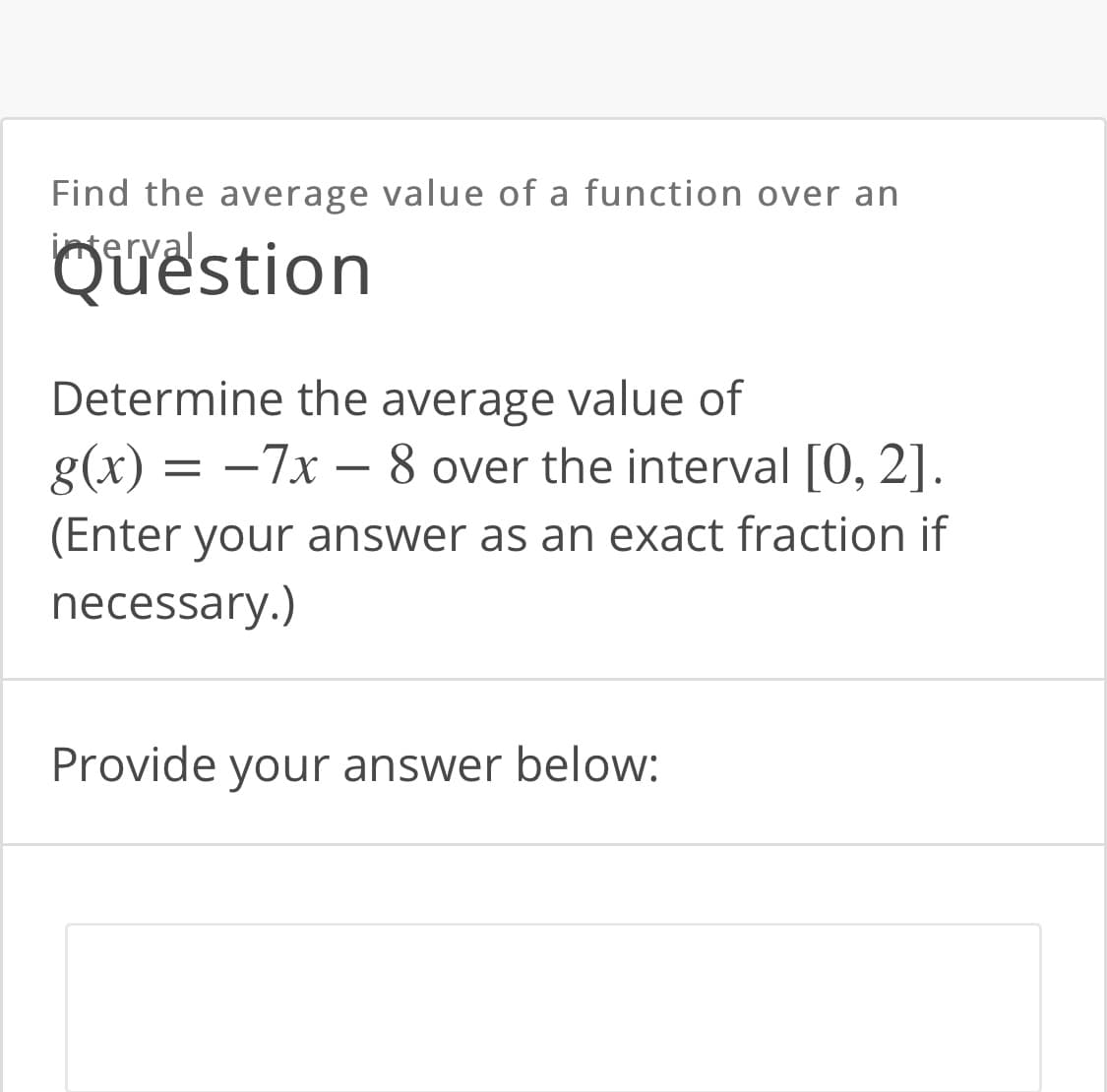 Find the average value of a function over an
iterval
Quëstion
Determine the average value of
g(x) = -7x – 8 over the interval [0, 2].
(Enter your answer as an exact fraction if
necessary.)
Provide your answer below:
