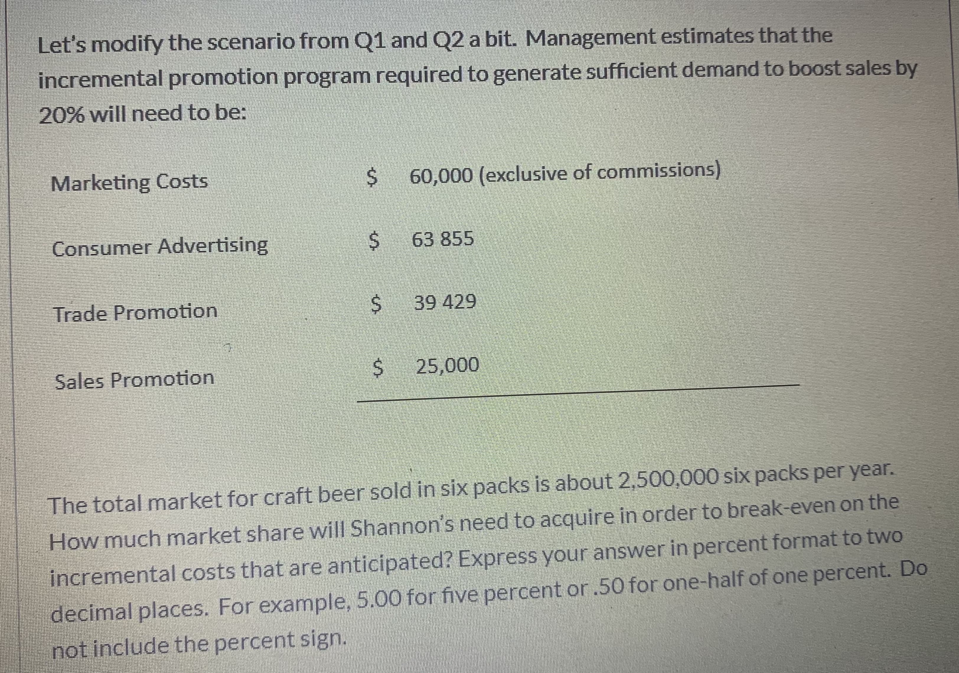 Let's modify the scenario from Q1 and Q2 a bit. Management estimates that the
incremental promotion program required to generate sufficient demand to boost sales by
20% will need to be:
Marketing Costs
60,000 (exclusive of commissions)
Consumer Advertising
$63 855
Trade Promotion
39 429
Sales Promotion
25,000
The total market for craft beer sold in six packs is about 2,500,000 six packs per year.
How much market share will Shannon's need to acquire in order to break-even on the
incremental costs that are anticipated? Express your answer in percent format to two
decimal places. For example, 5.00 for five percent or.50 for one-half of one percent. Do
not include the percent sign.
%24
%24
%24
