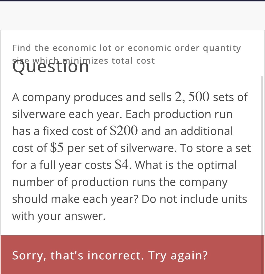 Find the economic lot or economic order quantity
Size which minimizes total cost
Question
A company produces and sells 2, 500 sets of
silverware each year. Each production run
has a fixed cost of $200 and an additional
cost of $5 per set of silverware. To store a set
for a full year costs $4. What is the optimal
number of production runs the company
should make each year? Do not include units
with your answer.
Sorry, that's incorrect. Try again?
