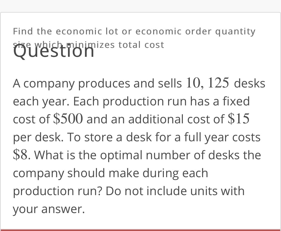Find the economic lot or economic order quantity
Size which minimizes total cost
Question
A company produces and sells 10, 125 desks
each year. Each production run has a fixed
cost of $500 and an additional cost of $15
per
desk. To store a desk for a full year costs
$8. What is the optimal number of desks the
company should make during each
production run? Do not include units with
your answer.
