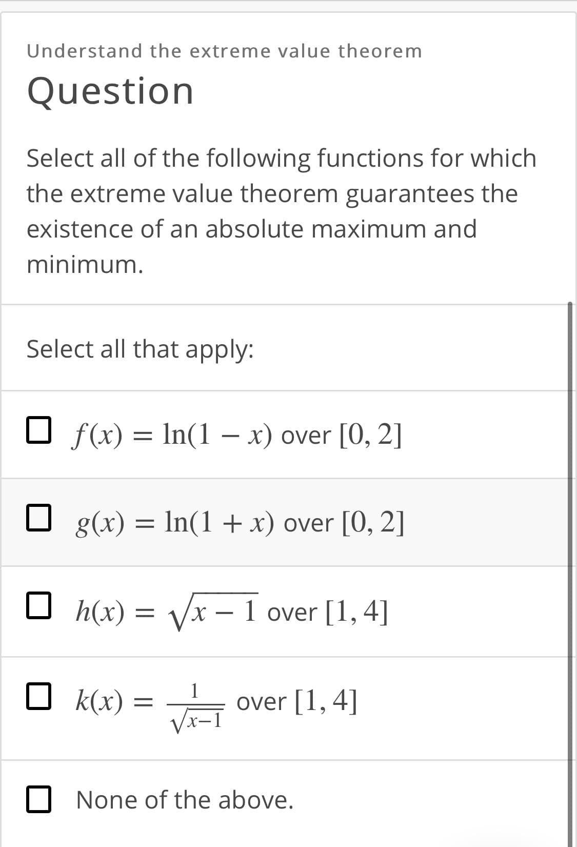 Understand the extreme value theorem
Question
Select all of the following functions for which
the extreme value theorem guarantees the
existence of an absolute maximum and
minimum.
Select all that apply:
f(x) = In(1 – x) over [0, 2]
g(x) = In(1 + x) over [0, 2]
O h(x) = Vx – 1 over [1, 4]
X.
O k(x)
1
over [1, 4]
VI-
None of the above.
