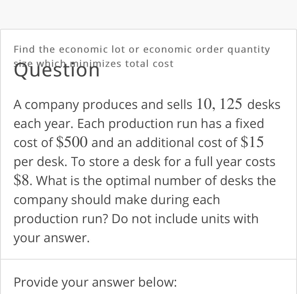 Find the economic lot or economic order quantity
Size which minimizes total cost
Question
A company produces and sells 10, 125 desks
each year. Each production run has a fixed
cost of $500 and an additional cost of $15
per
desk. To store a desk for a full year costs
$8. What is the optimal number of desks the
company should make during each
production run? Do not include units with
your answer.
Provide your answer below:
