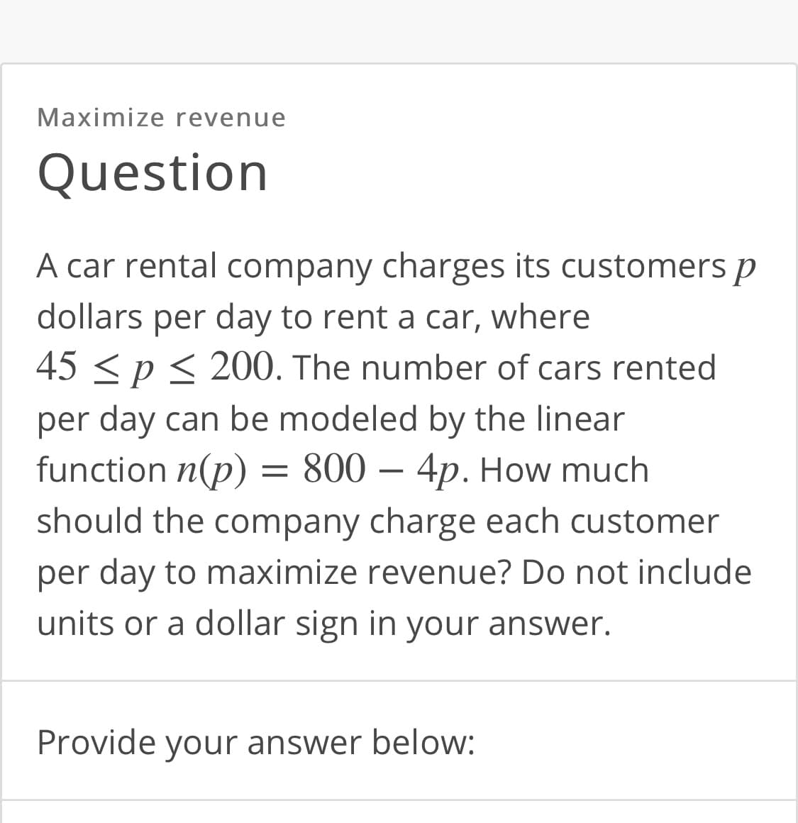 Maximize revenue
Question
A car rental company charges its customers p
dollars per day to rent a car, where
45 < p < 200. The number of cars rented
per day can be modeled by the linear
function n(p) = 800 – 4p. How much
should the company charge each customer
per day to maximize revenue? Do not include
units or a dollar sign in your answer.
Provide your answer below:
