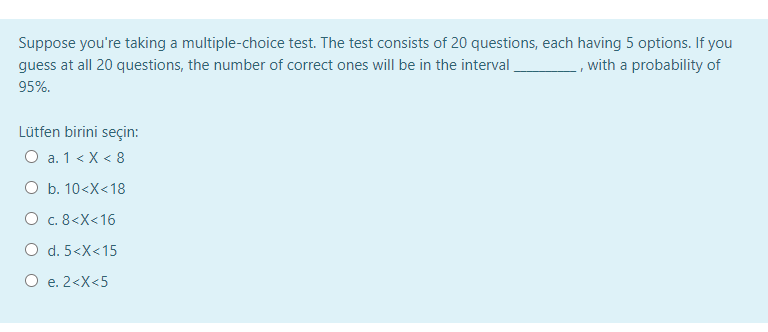 Suppose you're taking a multiple-choice test. The test consists of 20 questions, each having 5 options. If you
guess at all 20 questions, the number of correct ones will be in the interval
_, with a probability of
95%.
Lütfen birini seçin:
O a. 1 < X < 8
O b. 10<X<18
O c. 8<X<16
O d. 5<X<15
O e. 2<X<5
