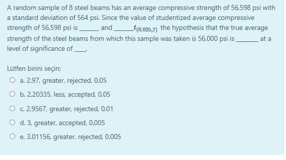 A random sample of 8 steel beams has an average compressive strength of 56,598 psi with
a standard deviation of 564 psi. Since the value of studentized average compressive
strength of 56,598 psi is and
_t(0.025,7) the hypothesis that the true average
strength of the steel beams from which this sample was taken is 56,000 psi is .
at a
level of significance of
Lütfen birini seçin:
O a. 2.97, greater, rejected, 0.05
O b. 2.20335, less, accepted, 0.05
O c. 2.9567, greater, rejected, 0.01
O d. 3, greater, accepted, 0.005
O e. 3.01156, greater, rejected, 0.005
