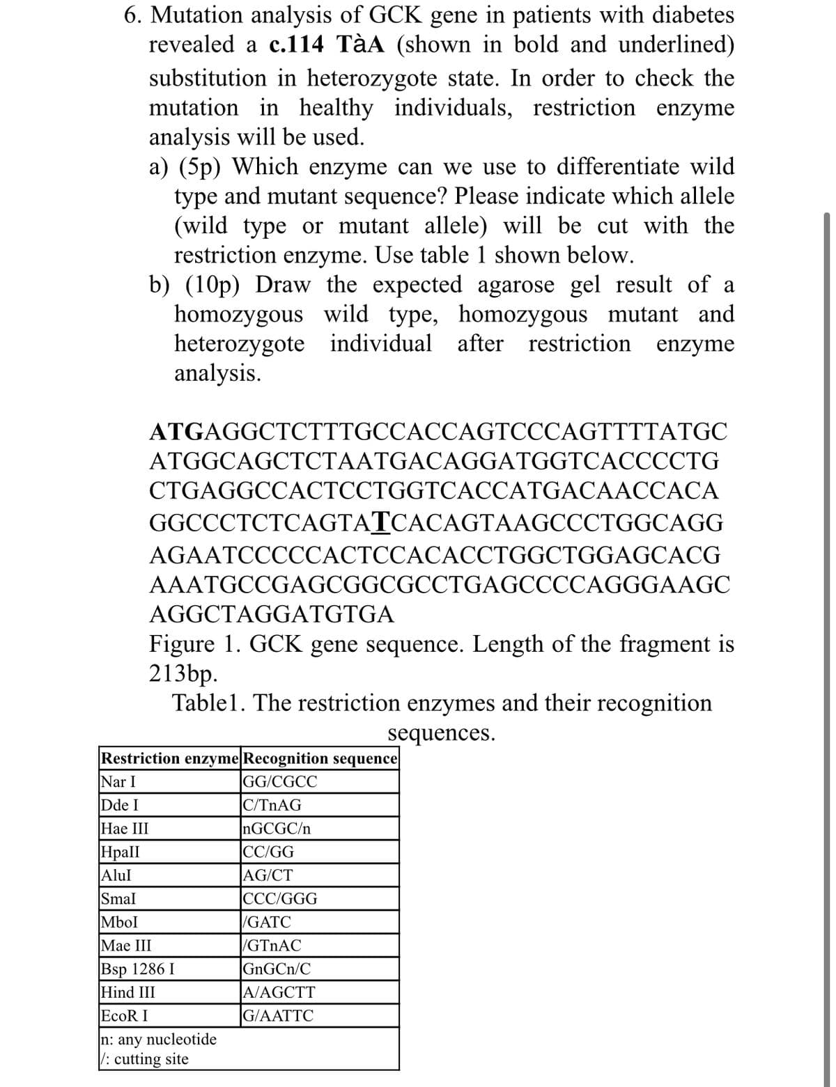 6. Mutation analysis of GCK gene in patients with diabetes
revealed a c.114 TàA (shown in bold and underlined)
substitution in heterozygote state. In order to check the
mutation in healthy individuals, restriction enzyme
analysis will be used.
a) (5p) Which enzyme can we use to differentiate wild
type and mutant sequence? Please indicate which allele
(wild type or mutant allele) will be cut with the
restriction enzyme. Use table 1 shown below.
b) (10p) Draw the expected agarose gel result of a
homozygous wild type, homozygous mutant and
heterozygote individual after restriction enzyme
analysis.
ATGAGGCTCTTTGCCACCAGTCCCAGTTTTATGC
ATGGCAGCTCTAATGACAGGATGGTCACCCCTG
CTGAGGCCACTCCTGGTCACCATGACAACCACA
GGCCCTCTCAGTATCACAGTAAGCCCTGGCAGG
AGAATCCCCCACTCCACACCTGGCTGGAGCACG
AAATGCCGAGCGGCGCCTGAGCCCCAGGGAAGC
AGGCTAGGATGTGA
Figure 1. GCK gene sequence. Length of the fragment is
213bp.
Table1. The restriction enzymes and their recognition
sequences.
Restriction enzyme|Recognition sequence
GG/CGCC
Nar I
Dde I
|C/TNAG
NGCGC/n
|CC/GG
Hae III
Hpall
|Alul
AG/CT
CCC/GGG
Smal
Mbol
/GATC
Мae III
/GTNAC
|Bsp 1286 I
Hind III
EcoR I
GNGCN/C
A/AGCTT
G/AATTC
n: any nucleotide
: cutting site

