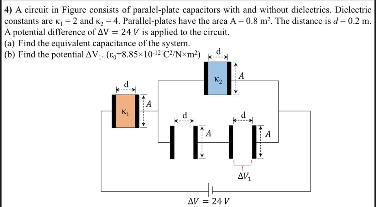 4) A circuit in Figure consists of paralel-plate capacitors with and without dielectrics. Dielectric
constants are K,=2 and K, = 4. Parallel-plates have the area A = 0.8 m². The distance is d= 0.2 m.
A potential difference of AV = 24 V is applied to the circuit.
(a) Find the equivalent capacitance of the system.
(b) Find the potential AV1. (E,=8.85×10-12 C²/N×m²)
%3D
А
K2
d
THE
А
AV1
AV
= 24 V
