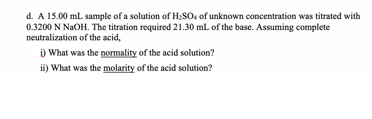d. A 15.00 mL sample of a solution of H2SO4 of unknown concentration was titrated with
0.3200 N NaOH. The titration required 21.30 mL of the base. Assuming complete
neutralization of the acid,
i) What was the normality of the acid solution?
ii) What was the molarity of the acid solution?
