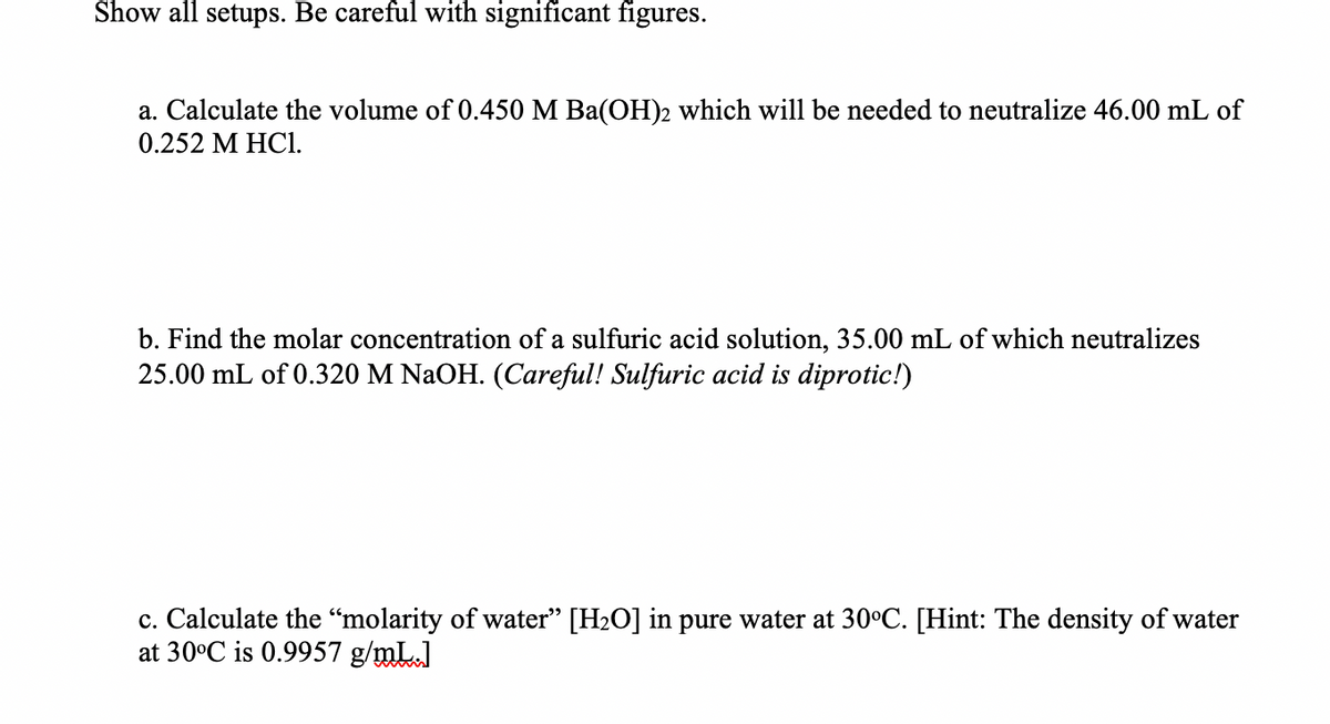 Show all setups. Be careful with significant figures.
a. Calculate the volume of 0.450 M Ba(OH)2 which will be needed to neutralize 46.00 mL of
0.252 M HC1.
b. Find the molar concentration of a sulfuric acid solution, 35.00 mL of which neutralizes
25.00 mL of 0.320 M NaOH. (Careful! Sulfuric acid is diprotic!)
c. Calculate the “molarity of water" [H2O] in pure water at 30C. [Hint: The density of water
at 30°C is 0.9957 g/mL.]
