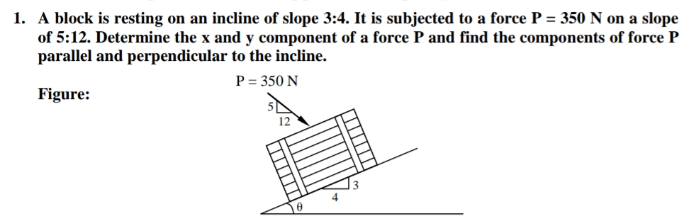 1. A block is resting on an incline of slope 3:4. It is subjected to a force P = 350 N on a slope
of 5:12. Determine the x and y component of a force P and find the components of force P
parallel and perpendicular to the incline.
P = 350 N
Figure:
12
4
