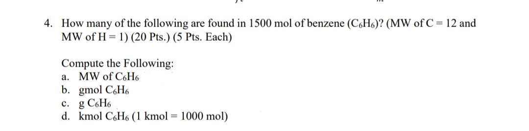 4. How many of the following are found in 1500 mol of benzene (C,H6)? (MW of C = 12 and
MW of H = 1) (20 Pts.) (5 Pts. Each)
Compute the Following:
а. MW of C6Н6
b. gmol C6H6
c. g C6H6
d. kmol C6H6 (1 kmol = 1000 mol)
