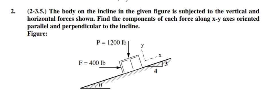 (2-3.5.) The body on the incline in the given figure is subjected to the vertical and
horizontal forces shown. Find the components of each force along x-y axes oriented
parallel and perpendicular to the incline.
Figure:
2.
P = 1200 lb
y
F= 400 lb
4
