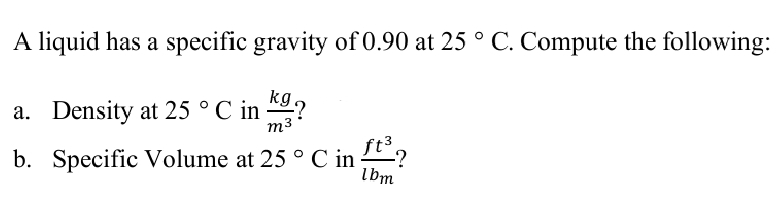 A liquid has a specific gravity of 0.90 at 25 ° C. Compute the following:
a. Density at 25 ° C in "9?
m3
b. Specific Volume at 25 ° C in
5°C in
lbm
