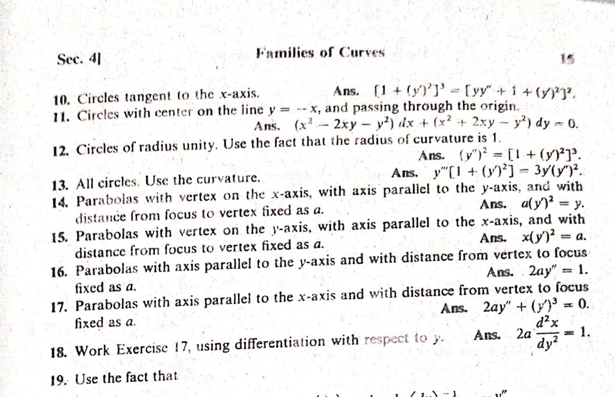 Sec. 4]
Families of Curves
15
Ans. (1 + (y)']' [yy"+i +(.
10. Circles tangent to the x-axis.
11. Circles with center on the line y -- X, and passing through the origin.
Ans. (x2- 2xy-y?) dx + (x? + 2xy- y) dy
0.
12. Circles of radius unity. Use the fact that the radius of curvature is 1,
Ans. (y")? [I+ (y)'.
Ans. y"[1 + (y)'] 3y(y)?.
13. All circles. Use the curvature.
14. Paraboias with vertex on the x-axis, with axis parallel to the y-axis, and with
distance from focus to vertex fixed as a.
Ans. a(y)? = y.
15. Parabolas with vertex on the y-axis, with axis parallel to the x-axis, and with
Ans. x(y')? = a.
distance from focus to vertex fixed as a.
16. Parabolas with axis parallel to the y-axis and with distance from vertex to focus
Ans. 2ay" = 1.
fixed as a.
17. Parabolas with axis parallel to the x-axis and with distance from vertex to focus
Ans. 2ay" + (y) = 0.
d?x
* 1.
dy?
fixed as a.
Ans.
2a
18. Work Exercise 17, using differentiation with respect to y.
19. Use the fact that
"
