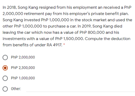 In 2018, Song Kang resigned from his employment an received a PhP
2,000,000 retirement pay from his employer's private benefit plan.
Song Kang invested PhP 1,000,000 in the stock market and used the
other PhP 1,000,000 to purchase a car. In 2019, Song Kang died
leaving the car which now has a value of PhP 800,000 and his
investments with a value of PhP 1,500,000. Compute the deduction
from benefits of under RA 4917. *
O PhP 2,000,000
PhP 2,300,000
O PhP 1,000,000
O other:
