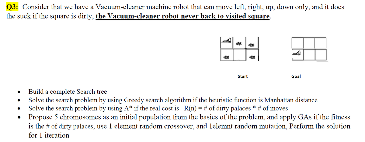 Q3: Consider that we have a Vacuum-cleaner machine robot that can move left, right, up, down only, and it does
the suck if the square is dirty, the Vacuum-cleaner robot never back to visited square.
Start
Goal
Build a complete Search tree
Solve the search problem by using Greedy search algorithm if the heuristic function is Manhattan distance
Solve the search problem by using A* if the real cost is R(n) = # of dirty palaces * # of moves
• Propose 5 chromosomes as an initial population from the basics of the problem, and apply GAs if the fitness
is the # of dirty palaces, use 1 element random crossover, and lelemnt random mutation, Perform the solution
for 1 iteration
