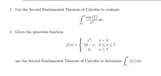 1. Use the Second Fundamental Theorem of Calculus to evaluate
cos (E)
dx.
2. Given the piecewise function
a < 3
12 – x, 3<a 7
5,
f(x) =
x >7
use the Second Fundamental Theorem of Calculus to determine
| f(x) dx.
