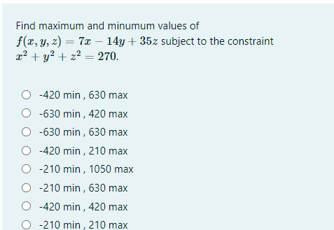Find maximum and minumum values of
f(x, y, z) = 7x – 14y + 35z subject to the constraint
x² + y? + z? = 270.
-420 min , 630 max
O -630 min , 420 max
O -630 min , 630 max
-420 min , 210 max
-210 min , 1050 max
O -210 min , 630 max
O -420 min , 420 max
O -210 min , 210 max
