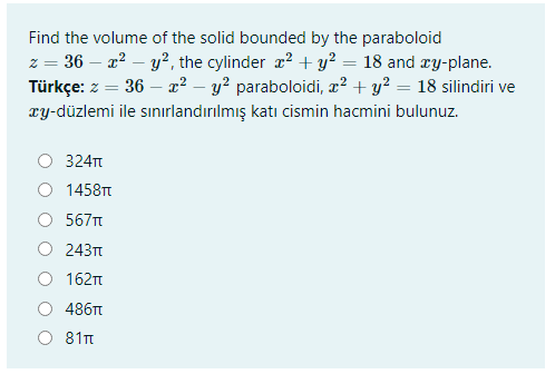 Find the volume of the solid bounded by the paraboloid
z = 36 – a? – y², the cylinder x? + y? = 18 and æy-plane.
Türkçe: z = 36 – x² – y? paraboloidi, x² + y² = 18 silindiri ve
xy-düzlemi ile sınırlandırılmış katı cismin hacmini bulunuz.
324T
1458TT
567t
243t
162n
486Tt
81t
