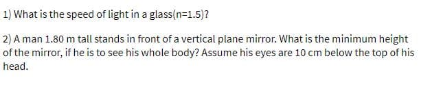 1) What is the speed of light in a glass(n=1.5)?
2) A man 1.80 m tall stands in front of a vertical plane mirror. What is the minimum height
of the mirror, if he is to see his whole body? Assume his eyes are 10 cm below the top of his
head.
