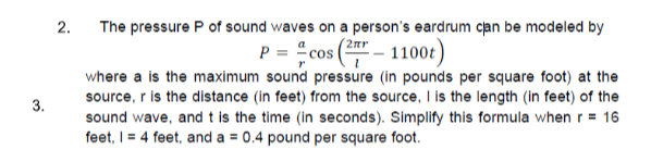 2. The pressure P of sound waves on a person's eardrum can be modeled by
P = cos ( – 1100t)
= "cos
where a is the maximum sound pressure (in pounds per square foot) at the
source, r is the distance (in feet) from the source, I is the length (in feet) of the
sound wave, and t is the time (in seconds). Simplify this formula when r = 16
3.
feet, I = 4 feet, and a = 0.4 pound per square foot.
