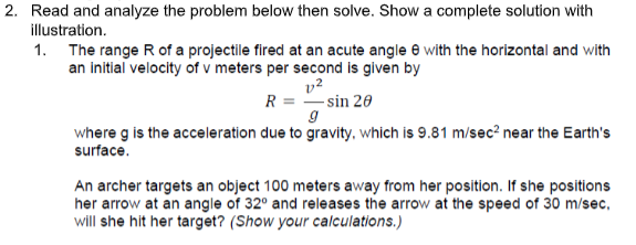2. Read and analyze the problem below then solve. Show a complete solution with
illustration.
1. The range R of a projectile fired at an acute angle e with the horizontal and with
an initial velocity of v meters per second is given by
v2
R = -sin 20
where g is the acceleration due to gravity, which is 9.81 m/sec² near the Earth's
surface.
An archer targets an object 100 meters away from her position. If she positions
her arrow at an angle of 32° and releases the arrow at the speed of 30 m/sec,
will she hit her target? (Show your calculations.)
