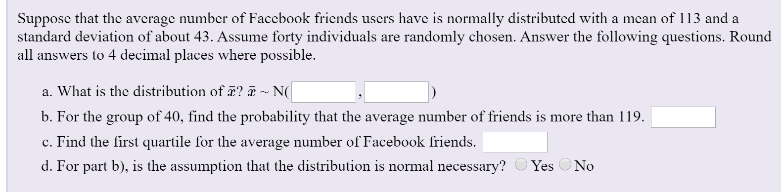 Suppose that the average number of Facebook friends users have is normally distributed with a mean of 113 and a
standard deviation of about 43. Assume forty individuals are randomly chosen. Answer the following questions. Round
all answers to 4 decimal places where possible.
a. What is the distribution ofx? ¤ ~ N(
b. For the group of 40, find the probability that the average number of friends is more than 119.
c. Find the first quartile for the average number of Facebook friends.
d. For part b), is the assumption that the distribution is normal necessary?
Yes O No
