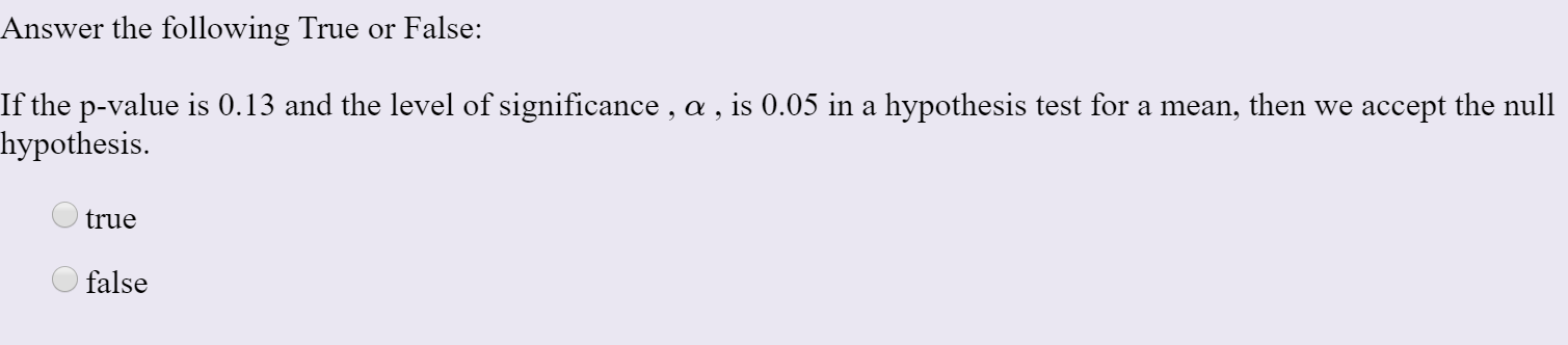 Answer the following True or False:
If the p-value is 0.13 and the level of significance , a , is 0.05 in a hypothesis test for a mean, then we accept the null
hypothesis.
true
false
