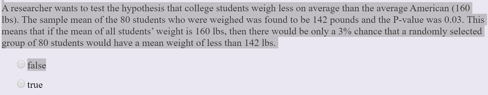 A researcher wants to test the hypothesis that college students weigh less on average than the average American (160
Ibs). The sample mean of the 80 students who were weighed was found to be 142 pounds and the P-value was 0.03. This
means that if the mean of all students' weight is 160 lbs, then there would be only a 3% chance that a randomly selected
group of 80 students would have a mean weight of less than 142 lbs.
false
true

