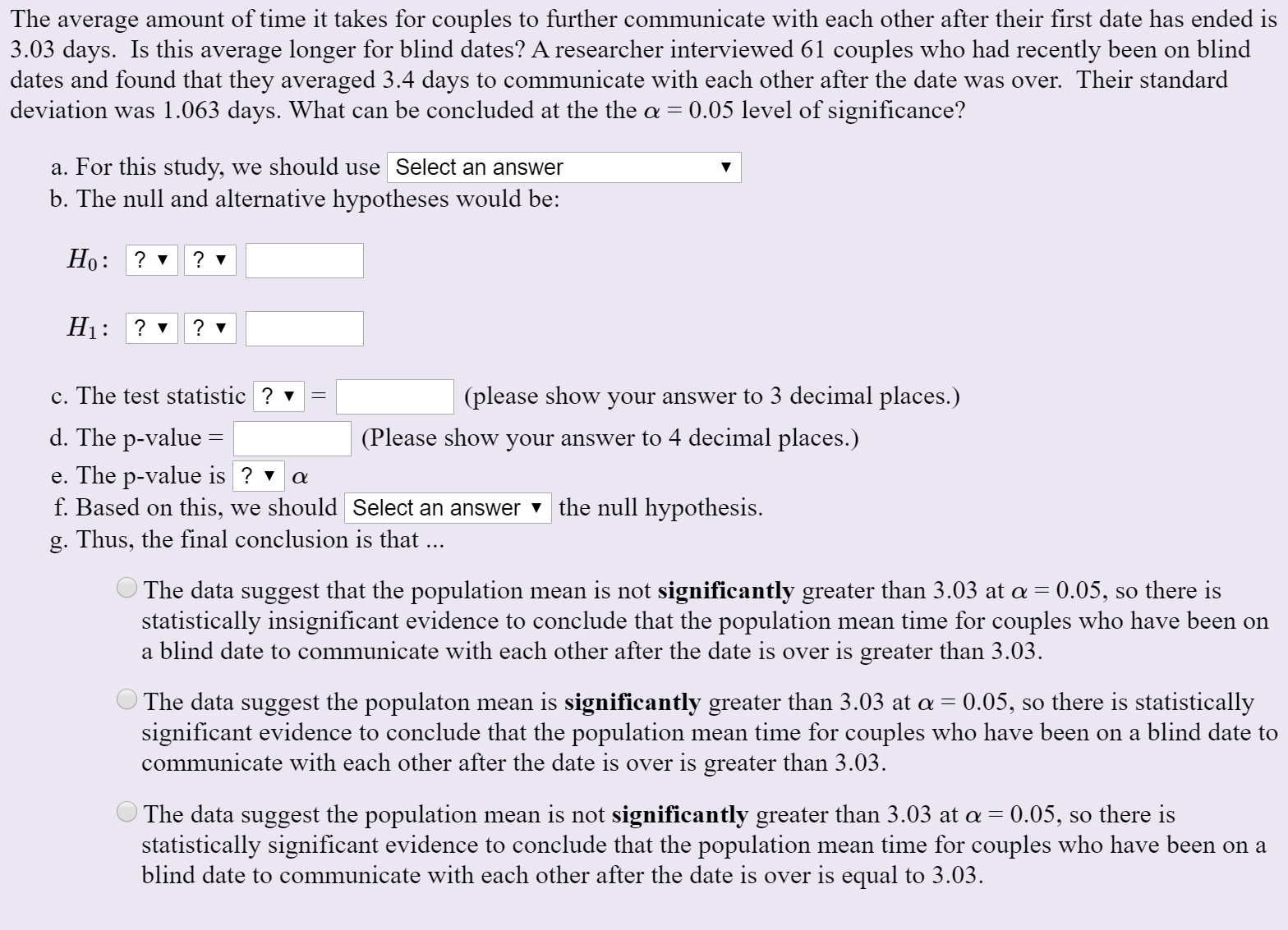 The average amount of time it takes for couples to further communicate with each other after their first date has ended is
3.03 days. Is this average longer for blind dates? A researcher interviewed 61 couples who had recently been on blind
dates and found that they averaged 3.4 days to communicate with each other after the date was over. Their standard
deviation was 1.063 days. What can be concluded at the the a = 0.05 level of significance?
a. For this study, we should use Select an answer
b. The null and alternative hypotheses would be:
Но:
H1:
? v
c. The test statistic ? v
(please show your answer to 3 decimal places.)
d. The p-value =
(Please show your answer to 4 decimal places.)
e. The p-value is ? v
f. Based on this, we should Select an answer the null hypothesis.
g. Thus, the final conclusion is that ...
The data suggest that the population mean is not significantly greater than 3.03 at a = 0.05, so there is
statistically insignificant evidence to conclude that the population mean time for couples who have been on
a blind date to communicate with each other after the date is over is greater than 3.03.
0.05, so there is statistically
The data suggest the populaton mean is significantly greater than 3.03 at a =
significant evidence to conclude that the population mean time for couples who have been on a blind date to
communicate with each other after the date is over is greater than 3.03.
The data suggest the population mean is not significantly greater than 3.03 at a = 0.05, so there is
statistically significant evidence to conclude that the population mean time for couples who have been on a
blind date to communicate with each other after the date is over is equal to 3.03.
