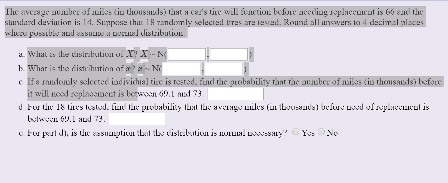 The average number of miles (in thousands) that a car's tire will function before needing replacement is 66 and the
standard deviation is 14. Suppose that 18 randomly selected tires are tested. Round all answers to 4 decimal places
where possible and assume a normal distribution.
a. What is the distribution of X? X ~ N(
b. What is the distribution of x? x ~ N(
c. If a randomly selected individual tire is tested, find the probability that the number of miles (in thousands) before
it will need replacement is between 69.1 and 73.
d. For the 18 tires tested, find the probability that the average miles (in thousands) before need of replacement is
between 69.1 and 73.
Yes O No
e. For part d), is the assumption that the distribution is normal necessary?
