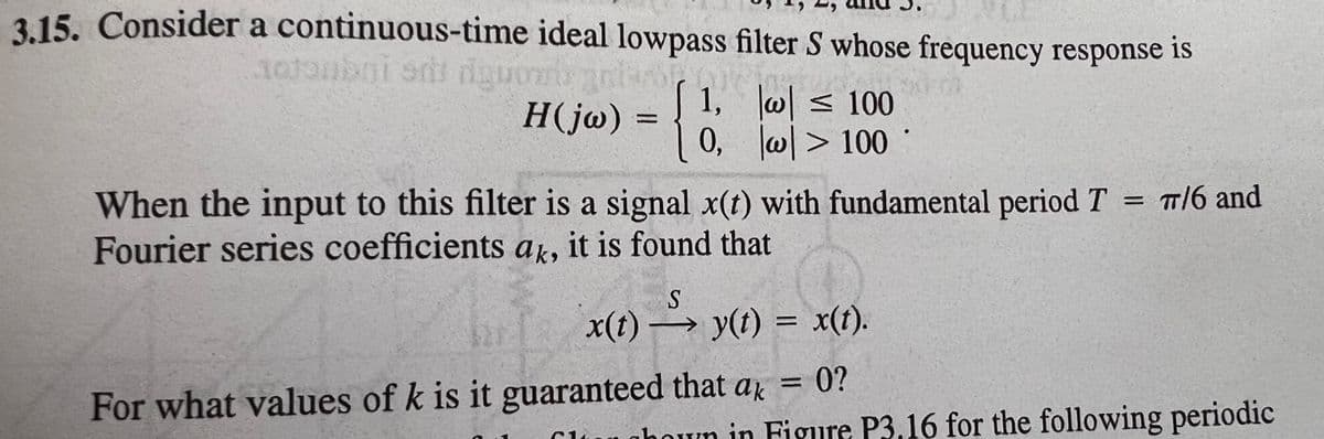 315. Consider a continuous-time ideal lowpass filter S whose frequency response is
H(j@) =
1, w< 100
0, w> 100
%D
When the input to this filter is a signal x(t) with fundamental period T = T/6 and
Fourier series coefficients a, it is found that
x(t) → y(t) = x(t).
0?
%D
For what values of k is it guaranteed that ar
Clungboun in Figure P3.16 for the following periodic
