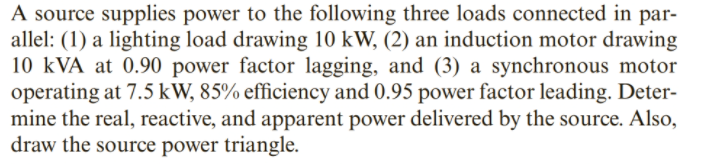 A source supplies power to the following three loads connected in par-
allel: (1) a lighting load drawing 10 kW, (2) an induction motor drawing
10 kVA at 0.90 power factor lagging, and (3) a synchronous motor
operating at 7.5 kW, 85% efficiency and 0.95 power factor leading. Deter-
mine the real, reactive, and apparent power delivered by the source. Also,
draw the source power triangle.
