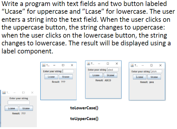 Write a program with text fields and two button labeled
"Ucase" for uppercase and "Lcase" for lowercase. The user
enters a string into the text field. When the user clicks on
the uppercase button, the string changes to uppercase:
when the user clicks on the lowercase button, the string
changes to lowercase. The result will be displayed using a
label component.
L T. - O X
Enter your string abed
Enter your string
Enter your string IAVA
Lcase
Ucase
Lease
Ucase
Lcase
Ucase
Result: ABCD
Result: ???
Resuit: java
Enter your string
tolowerCase()
Lcase
Ucase
Resuit 777
toUpperCase()
