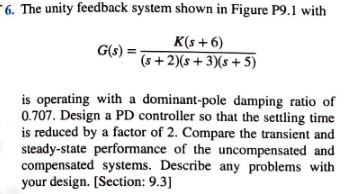 - 6. The unity feedback system shown in Figure P9.1 with
K(s+6)
G(s)
(s+2)(s + 3)(s + 5)
is operating with a dominant-pole damping ratio of
0.707. Design a PD controller so that the settling time
is reduced by a factor of 2. Compare the transient and
steady-state performance of the uncompensated and
compensated systems. Describe any problems with
your design. [Section: 9.3]
