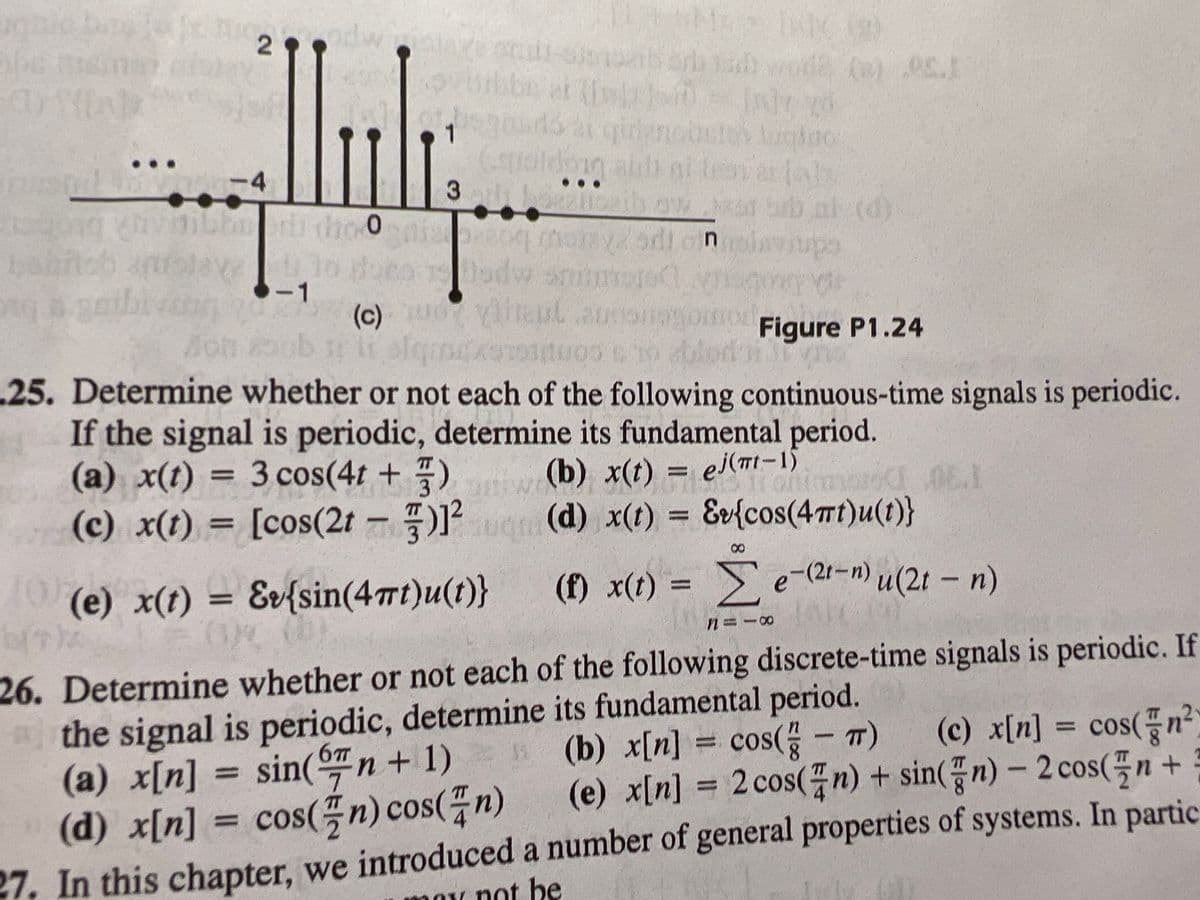 ovubbe at cbi In
ldpg l
3
alih ni tesi a al
-4
niavsupa
lo doeo odw snim
-1
gaibrrang
cone
o ablod si
(c)
Figure P1.24
.25. Determine whether or not each of the following continuous-time signals is periodic.
If the signal is periodic, determine its fundamental period.
(a) x(t) = 3 cos(4t + 7)
(c) x(t) = [cos(2t )
(b) x(t) = ej(TI-1)
(d) x(t) = &v{cos(4mt)u(t)}
%3D
%3D
%3D
%3D
8
e) x(t) =
= &v{sin(4mt)u(t)}
(f) x(t) = e-(21-n) u(2t – n)
u(2t - n)
26. Determine whether or not each of the following discrete-time signals is periodic. If
the signal is periodic, determine its fundamental period.
(a) x[n] = sin(n+ 1)
(d) x[n] = cos(n) cos(n)
(c) x[n] = cos(플n
⒤뀐⒤갓
%3D
n(b) x[n] = cos(- T)
= CO
8.
ẩjẩẩjT)
(e) x[n] = 2 cos(n) + sin(n) – 2 cos(n +
%3D
27, In this chapter, we introduced a number of general properties of systems. In partic
1oy not be
