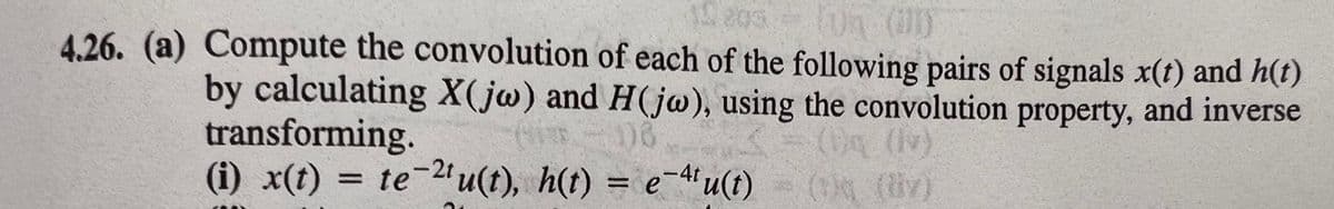 203
0 (1)
4.26. (a) Compute the convolution of each of the following pairs of signals x(t) and h(t)
by calculating X(jw) and H((jw), using the convolution property, and inverse
transforming.
(i) x(t) = te-2tu(t), h(t) = e-4'u(t)
06
Dg (lv)
=(ON
(tiy)
