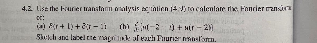 4.2. Use the Fourier transform analysis equation (4.9) to calculate the Fourier transforms
of:
(a) 8(t+ 1) + 8(t – 1)
(b) {u(-2 – t) + u(t – 2)}
Sketch and label the magnitude of each Fourier transform.oood
