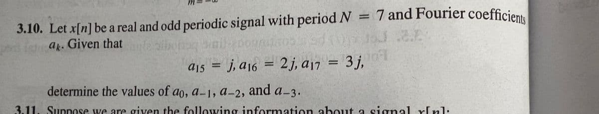 3.10. Let x[n] be a real and odd periodic signal with period N = 7 and Fourier coefficients
3.10. Let x[n] be a real and odd periodic signal with period N =
ar. Given that
%3D
j, a16 = 2j, a17
%3D
determine the values of ao, a-1, a-2,
and a-3.
3.11. Suppose we are given the following information about a signal r[nl:
