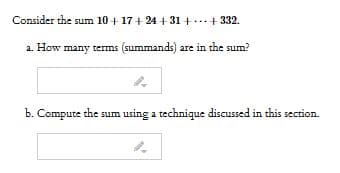 Consider the sum 10+ 17+ 24 + 31 +...+ 332.
a. How many terms (summands) are in the sum?
b. Compute the sum using a technique discussed in this section.
