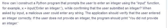 How can I construct a Python program that prompts the user to enter an integer using the "input" function,
for example, x = input('Enter an integer:"), while confirming that the user submitted an integer? When
asked by input, a malicious user could enter any string. The application should verify that the user entered
an integer correctly. If the user does not provide an integer, the program should print "You did not provide
an integer."
