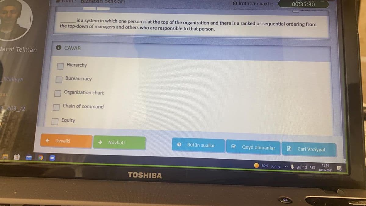 O İmtahan vaxtı:
00:35:30
Fərin : Blznesin əsasları
is a system in which one person is at the top of the organization and there is a ranked or sequential ordering from
the top-down of managers and others who are responsible to that person.
O CAVAB
Nəcəf Telman
Hierarchy
Bureaucracy
Maliyya
Organization chart
sas
Chain of command
403/2
Equity
+ Əvvəlki
Növbəti
Bütün suallar
Qeyd olunanlar
B Cari Vəziyyat
15:14
82'F Sunny
A 4 a 40) AZE
18.06.2021
TOSHIBA

