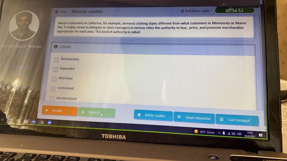 o imtahan vaxtı
00:34:52
Fann: Biznesin asasları
Macy's customers in California, for example, demand clothing styles different from what customers in Minnesota or Maine
like. It makes sense to delegate to store managers in various cities the authority to buy , price, and promote merchandise
appropriate for each area. This kind of authority is called:
Karimli Nacaf Telman
CAVAB
Bureaucracy
403Mayyo
Expanded
Mid-level
centralized
decentralized
Pjeme
Növbati
Bütün suallar
& Qeyd olunanlar
Cari Vəziyyət
82'F Sunny
4 A 40) AZE
15:14
18.06.2021
TOSHIBA
H4
