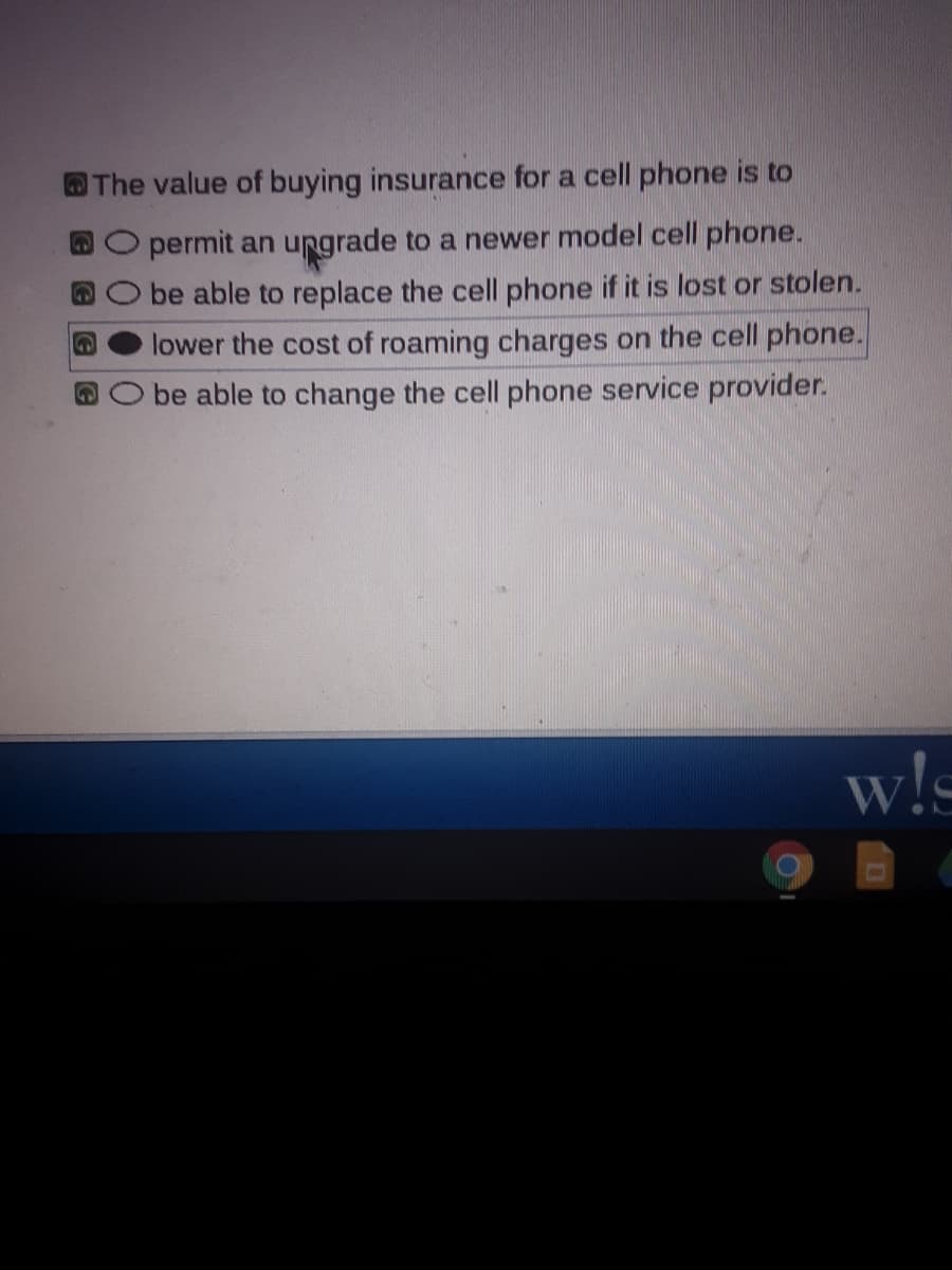 OThe value of buying insurance for a cell phone is to
permit an ungrade to a newer model cell phone.
be able to replace the cell phone if it is lost or stolen.
lower the cost of roaming charges on the cell phone.
be able to change the cell phone service provider.
w!s
