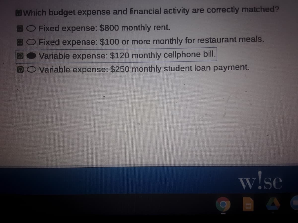 Which budget expense and financial activity are correctly matched?
BOFixed expense: $800 monthly rent.
Fixed expense: $100 or more monthly for restaurant meals.
Variable expense: $120 monthly cellphone bill.
Variable expense: $250 monthly student loan payment.
w!se
