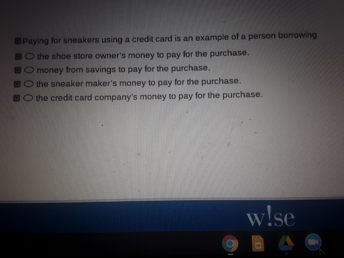 Paying for sneakers using a credit card is an example of a person borrowing
the shoe store owner's money to pay for the purchase.
money from savings to pay for the purchase.
the sneaker maker's money to pay for the purchase.
O the credit card company's money to pay for the purchase.
w!se
