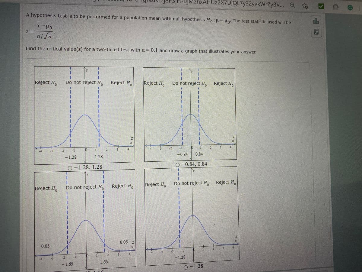 JSP3JH-jMzhxAHUz2X7UjQL7y32yvkWrZyBV.. Q
A hypothesis test is to be performed for a population mean with null hypothesis H,: u=uo: The test statistic used will be
olo
011- X
Find the critical value(s) for a two-tailed test with a= 0.1 and draw a graph that illustrates your answer.
1.
Reject H,
Do not reject H.
Reject H,
Reject H,
Do not reject H,
Reject H,
一
1.
1.
-2,
-0.84
0.84
-1.28
1.28
O-0.84, 0.84
O-1.28, 1.28
一
1.
Reject H,
Reject H,
Do not reject H, Reject H,
Reject #,
Do not reject H,
0.05 z
0.05
-2
-128
1.65
-1.65
D-1.28
